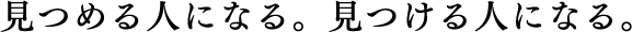 見つめるひとになる。見つける人になる。