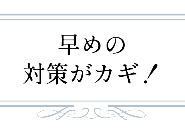 早めの対策がカギ！