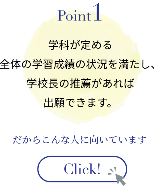 学科が定める全体の学習成績の状況を満たし、学校長の推薦があれば出願できます。