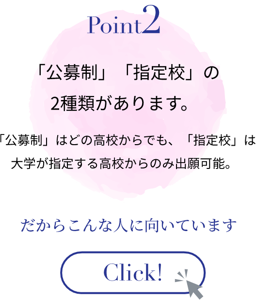 「公募制」「指定校」の2種類があります。「公募制」はどの高校からでも、「指定校」は大学が指定する高校からのみ出願可能。